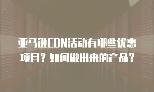 亚马逊CDN活动有哪些优惠项目？如何做出来的产品？