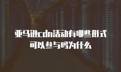 亚马逊cdn活动有哪些形式可以参与吗为什么