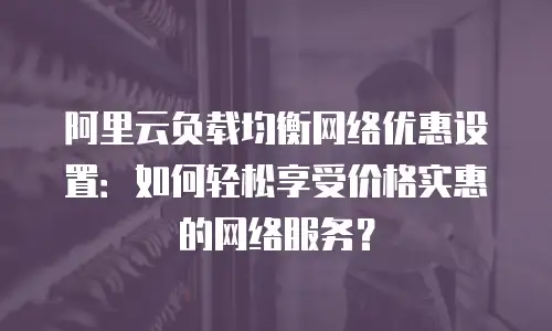 阿里云负载均衡网络优惠设置：如何轻松享受价格实惠的网络服务？