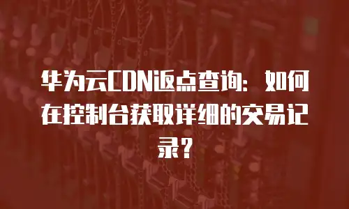 华为云CDN返点查询：如何在控制台获取详细的交易记录？