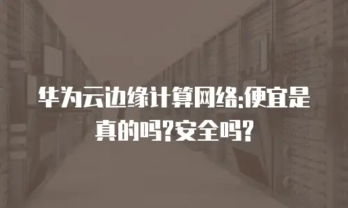 华为云边缘计算网络:便宜是真的吗?安全吗?