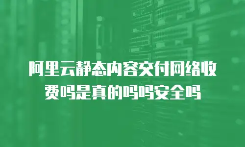 阿里云静态内容交付网络收费吗是真的吗吗安全吗