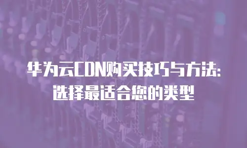 华为云CDN购买技巧与方法：选择最适合您的类型