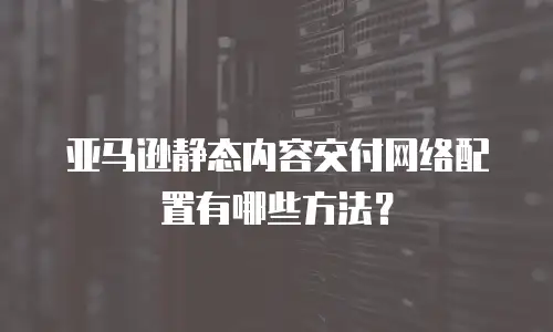 亚马逊静态内容交付网络配置有哪些方法？