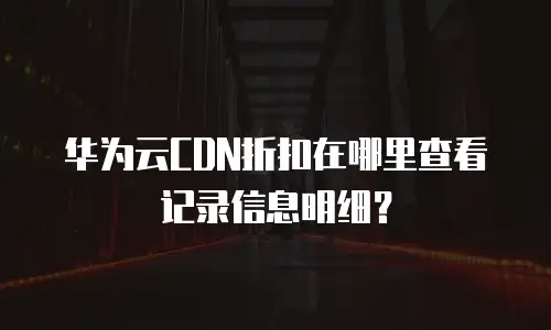 华为云CDN折扣在哪里查看记录信息明细？