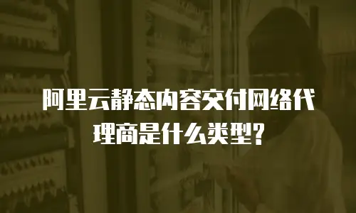 阿里云静态内容交付网络代理商是什么类型?