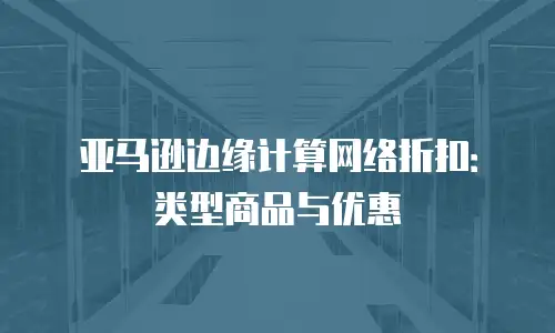 亚马逊边缘计算网络折扣：类型商品与优惠