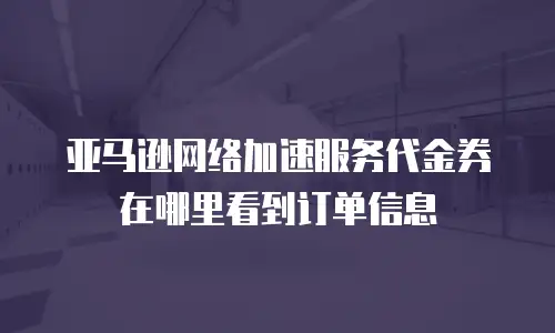 亚马逊网络加速服务代金券在哪里看到订单信息