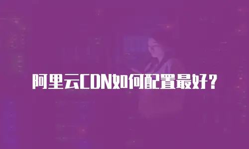 阿里云CDN如何配置最好？