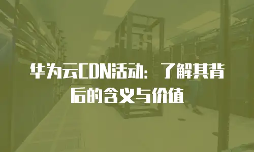 华为云CDN活动：了解其背后的含义与价值