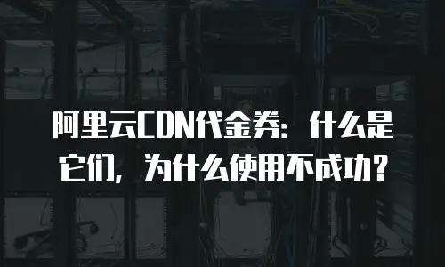 阿里云CDN代金券：什么是它们，为什么使用不成功？