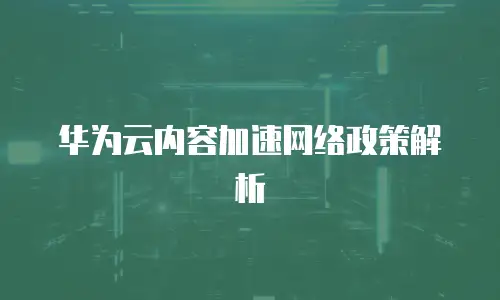 华为云内容加速网络政策解析