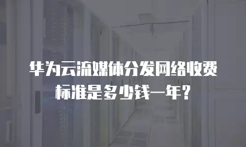 华为云流媒体分发网络收费标准是多少钱一年？