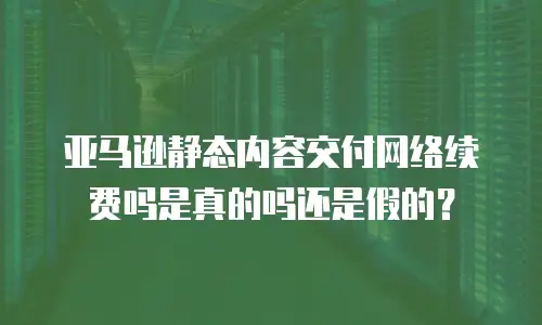 亚马逊静态内容交付网络续费吗是真的吗还是假的？