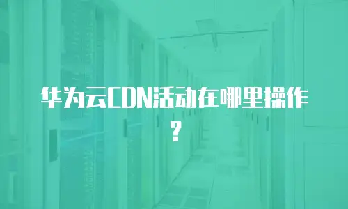 华为云CDN活动在哪里操作？