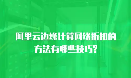 阿里云边缘计算网络折扣的方法有哪些技巧?
