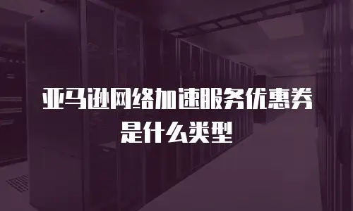 亚马逊网络加速服务优惠券是什么类型