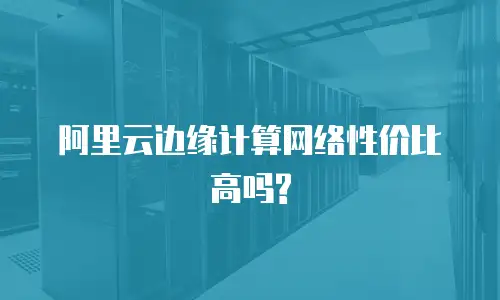 阿里云边缘计算网络性价比高吗? 