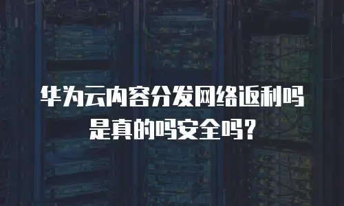华为云内容分发网络返利吗是真的吗安全吗？