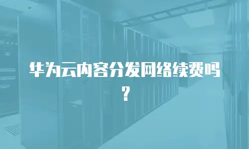 华为云内容分发网络续费吗？