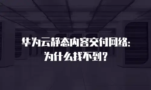 华为云静态内容交付网络：为什么找不到？