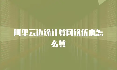 阿里云边缘计算网络优惠怎么算