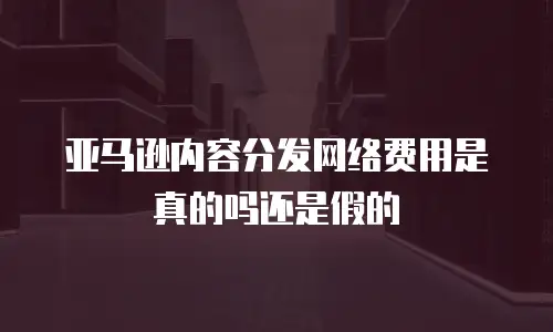 亚马逊内容分发网络费用是真的吗还是假的