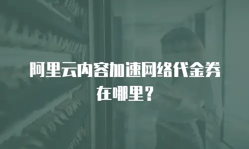 阿里云内容加速网络代金券在哪里？