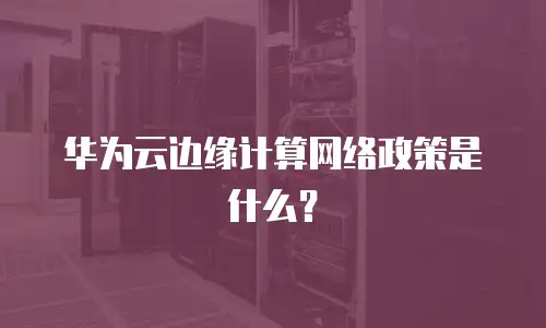 华为云边缘计算网络政策是什么？
