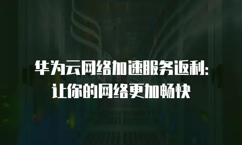 华为云网络加速服务返利：让你的网络更加畅快