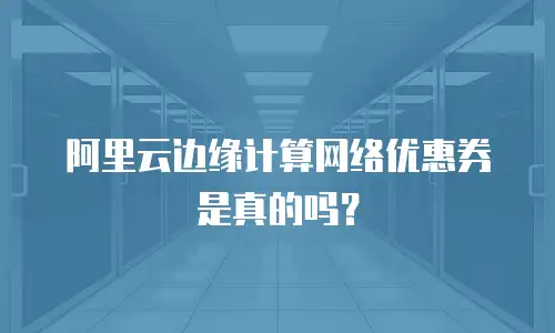 阿里云边缘计算网络优惠券是真的吗？