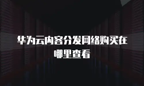 华为云内容分发网络购买在哪里查看