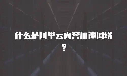 什么是阿里云内容加速网络？