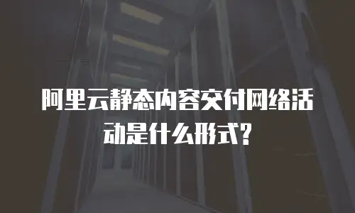阿里云静态内容交付网络活动是什么形式?