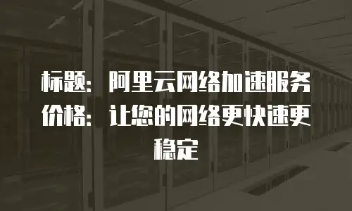 标题：阿里云网络加速服务价格：让您的网络更快速更稳定
