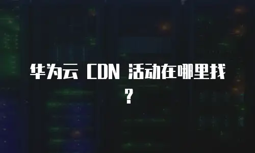 华为云 CDN 活动在哪里找？