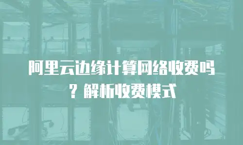 阿里云边缘计算网络收费吗？解析收费模式