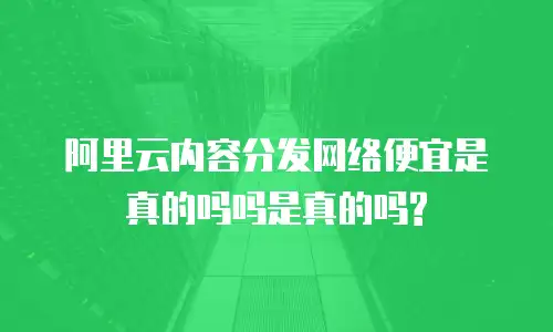 阿里云内容分发网络便宜是真的吗吗是真的吗?