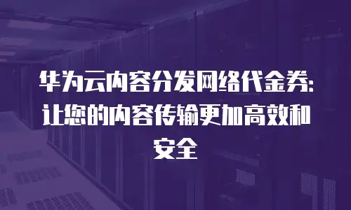 华为云内容分发网络代金券：让您的内容传输更加高效和安全