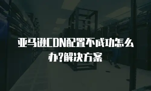 亚马逊CDN配置不成功怎么办?解决方案