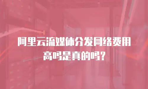 阿里云流媒体分发网络费用高吗是真的吗？