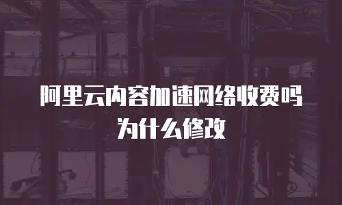 阿里云内容加速网络收费吗为什么修改
