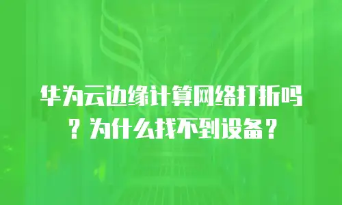 华为云边缘计算网络打折吗？为什么找不到设备？