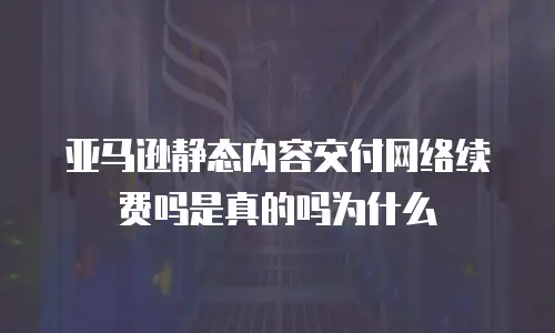 亚马逊静态内容交付网络续费吗是真的吗为什么