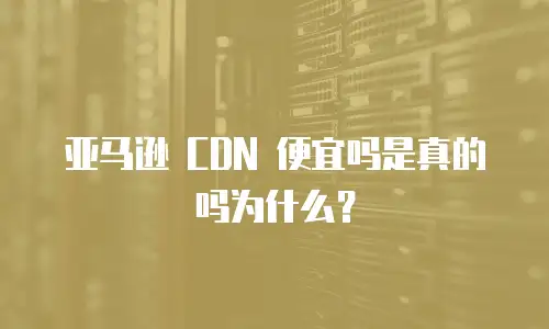亚马逊 CDN 便宜吗是真的吗为什么？
