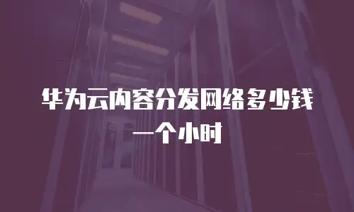 华为云内容分发网络多少钱一个小时