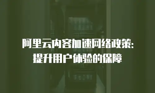 阿里云内容加速网络政策：提升用户体验的保障