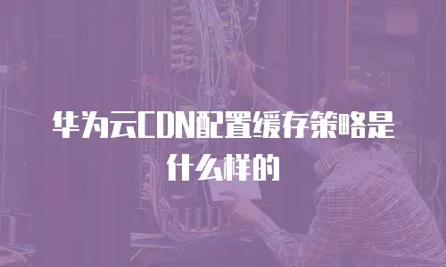 华为云CDN配置缓存策略是什么样的