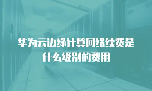 华为云边缘计算网络续费是什么级别的费用