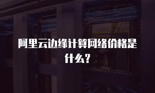 阿里云边缘计算网络价格是什么？